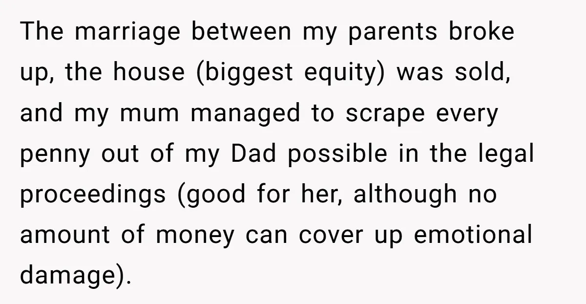 The marriage between my parents broke up, the house (biggest equity) was sold, and my mum managed to scrape every penny out of my Dad possible in the legal proceedings...