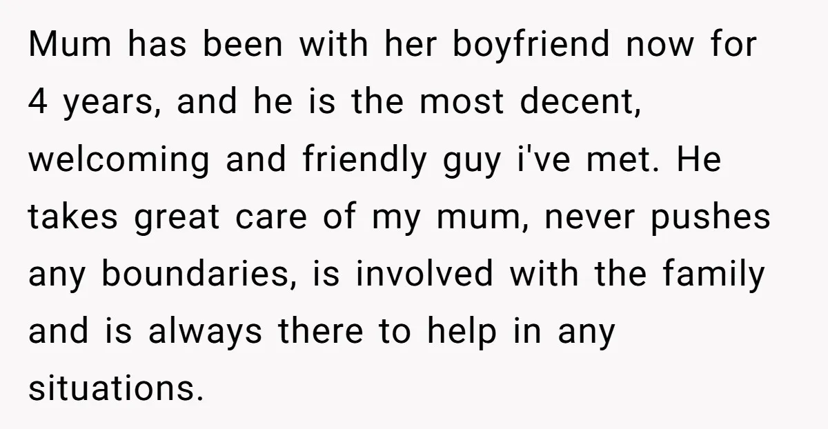 Mum has been with her boyfriend now for 4 years, and he is the most decent, welcoming and friendly guy i've met. He takes great care of my mum, never...