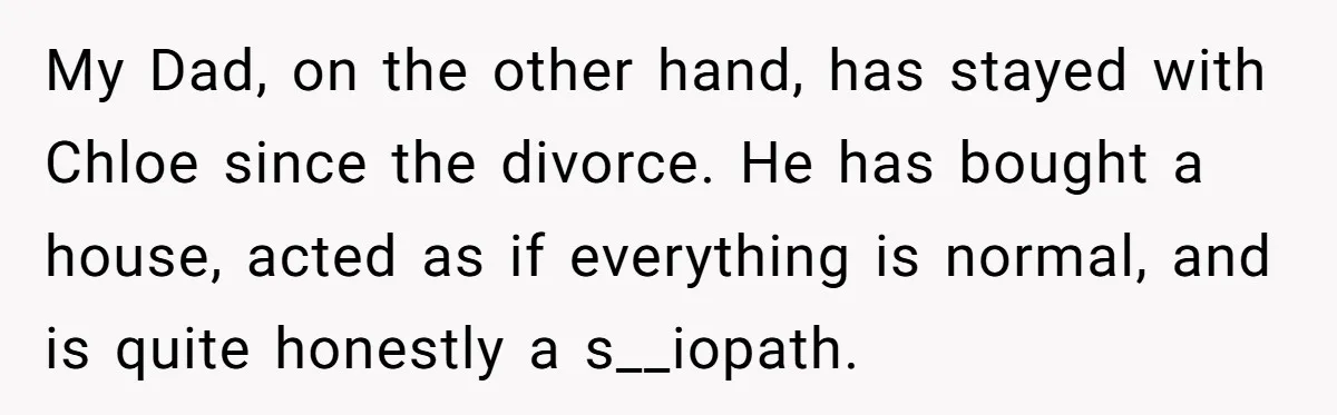 My Dad, on the other hand, has stayed with Chloe since the divorce. He has bought a house, acted as if everything is normal, and is quite honestly a s__iopath.