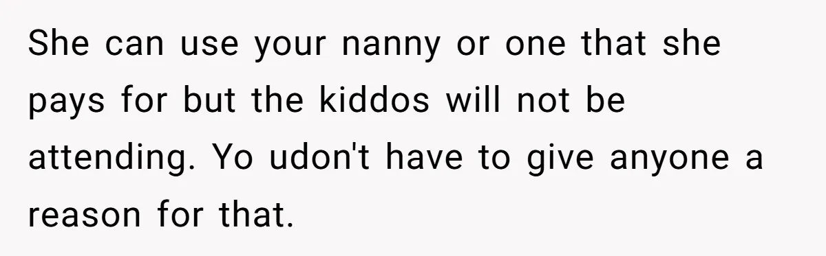 She can use your nanny or one that she pays for but the kiddos will not be attending. Yo udon't have to give anyone a reason for that.