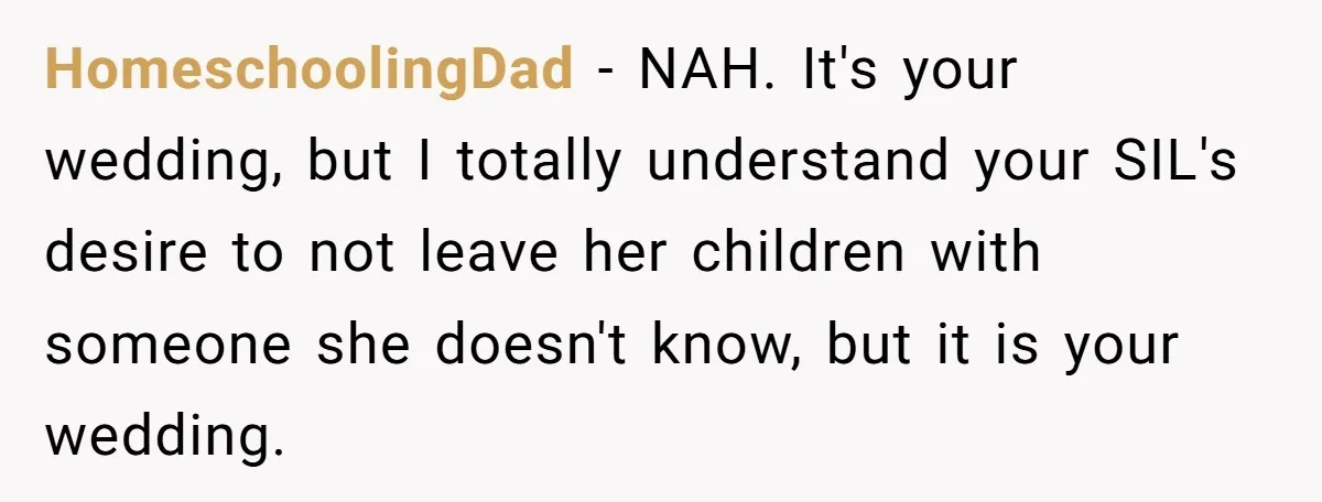 HomeschoolingDad − NAH. It's your wedding, but I totally understand your SIL's desire to not leave her children with someone she doesn't know, but it is your wedding.