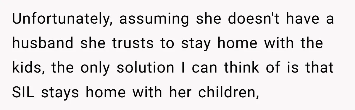 Unfortunately, assuming she doesn't have a husband she trusts to stay home with the kids, the only solution I can think of is that SIL stays home with her children,