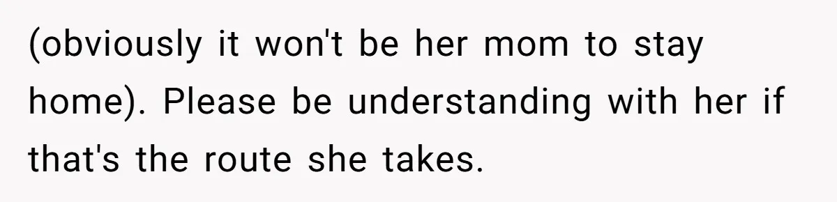 (obviously it won't be her mom to stay home). Please be understanding with her if that's the route she takes.