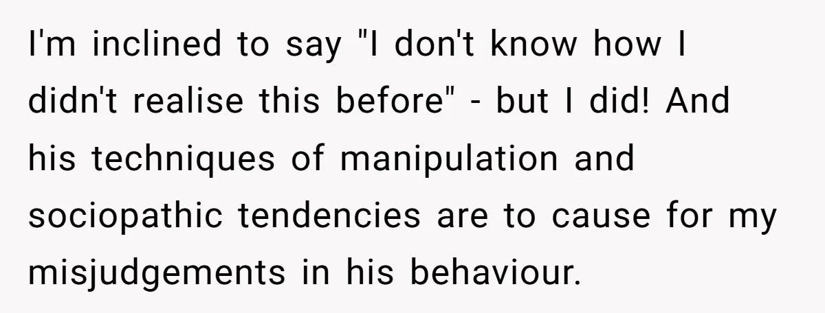 I'm inclined to say "I don't know how I didn't realise this before" - but I did! And his techniques of manipulation and sociopathic tendencies are to cause for my...