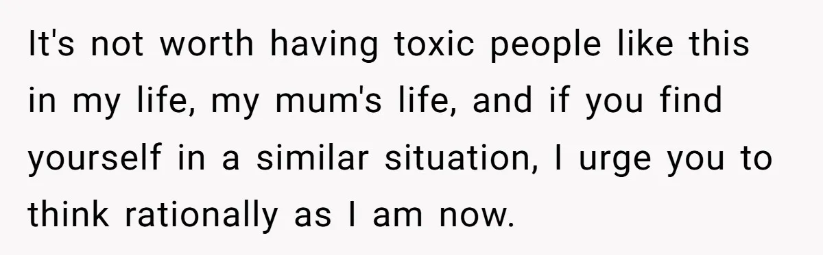 It's not worth having toxic people like this in my life, my mum's life, and if you find yourself in a similar situation, I urge you to think rationally as...