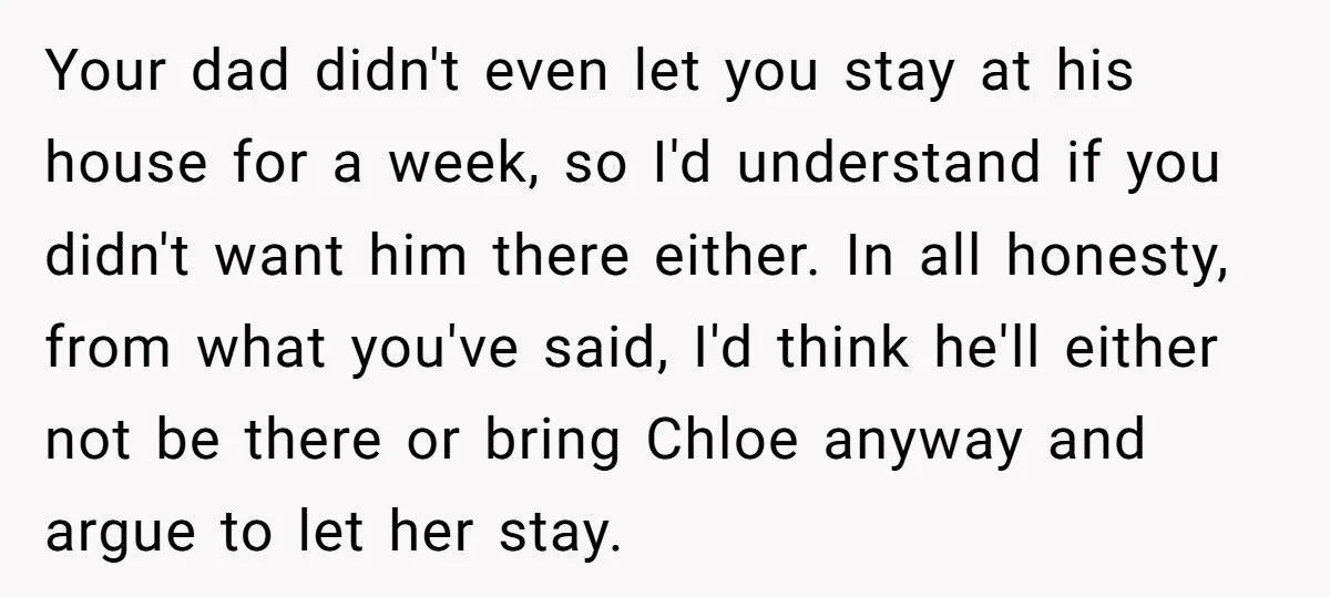 Your dad didn't even let you stay at his house for a week, so I'd understand if you didn't want him there either. In all honesty, from what you've said,...