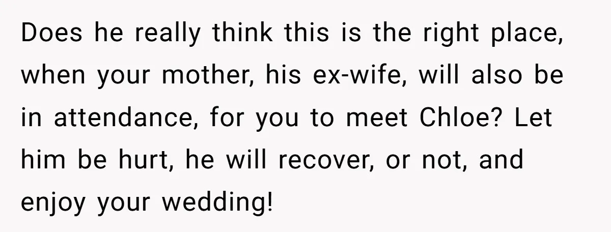 Does he really think this is the right place, when your mother, his ex-wife, will also be in attendance, for you to meet Chloe? Let him be hurt, he will...
