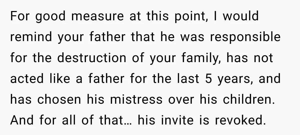 For good measure at this point, I would remind your father that he was responsible for the destruction of your family, has not acted like a father for the last...