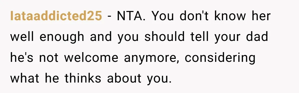 Iataaddicted25 − NTA. You don't know her well enough and you should tell your dad he's not welcome anymore, considering what he thinks about you.