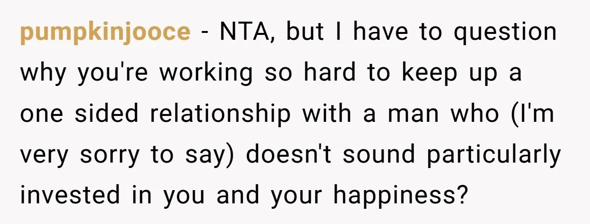 pumpkinjooce − NTA, but I have to question why you're working so hard to keep up a one sided relationship with a man who (I'm very sorry to say) doesn't...