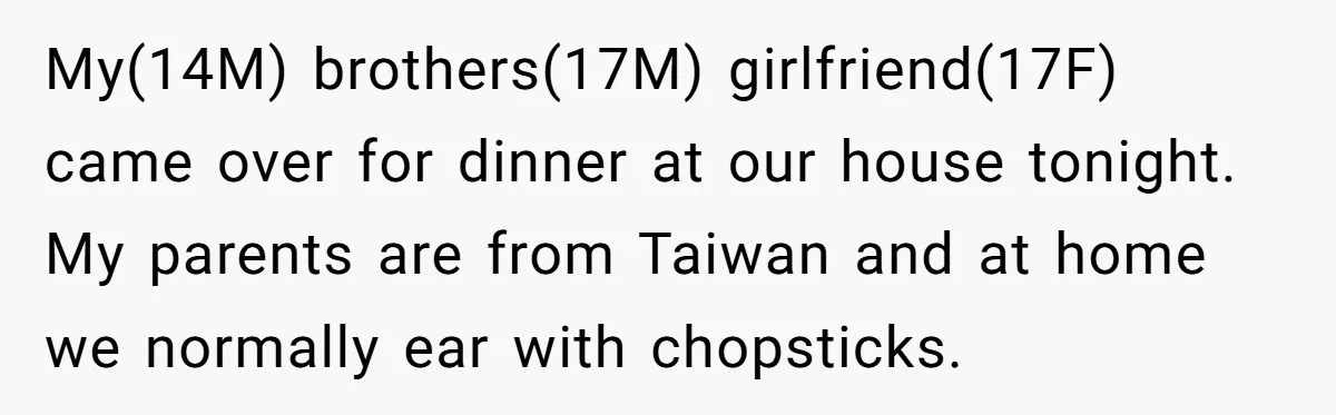 My(14M) brothers(17M) girlfriend(17F) came over for dinner at our house tonight. My parents are from Taiwan and at home we normally ear with chopsticks.