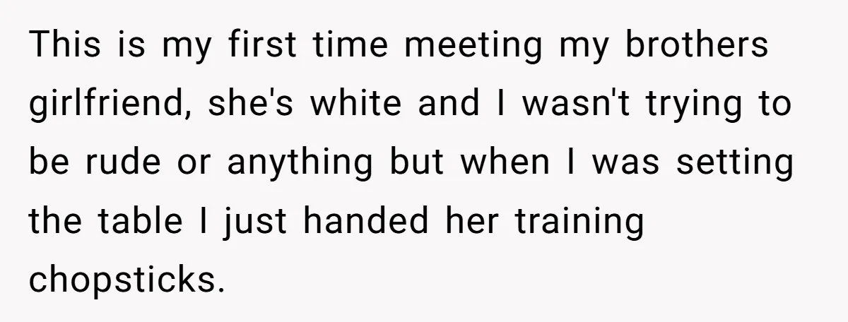This is my first time meeting my brothers girlfriend, she's white and I wasn't trying to be rude or anything but when I was setting the table I just handed...