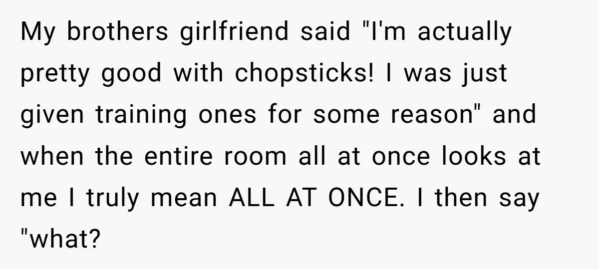 My brothers girlfriend said "I'm actually pretty good with chopsticks! I was just given training ones for some reason" and when the entire room all at once looks at me...