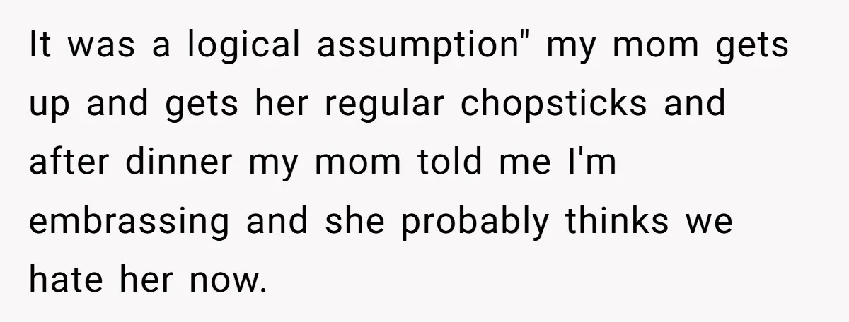 It was a logical assumption" my mom gets up and gets her regular chopsticks and after dinner my mom told me I'm embrassing and she probably thinks we hate her...