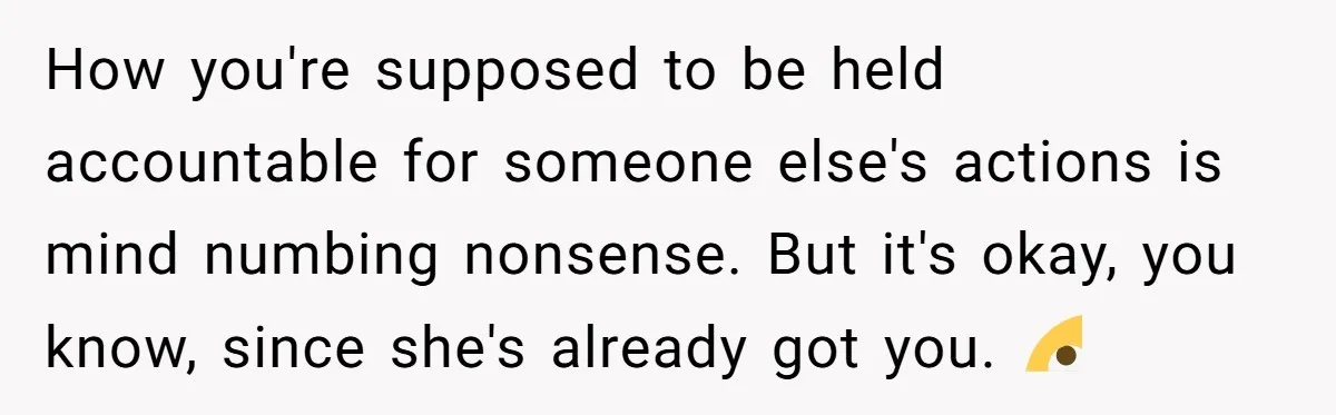 How you're supposed to be held accountable for someone else's actions is mind numbing nonsense. But it's okay, you know, since she's already got you. 🙄