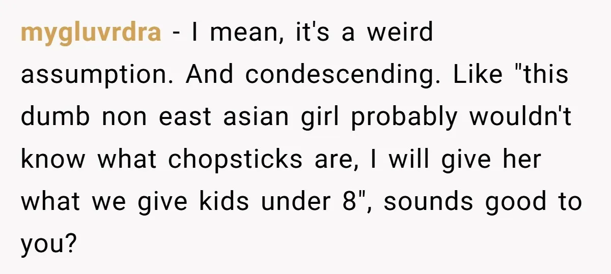 mygluvrdra − I mean, it's a weird assumption. And condescending. Like "this dumb non east asian girl probably wouldn't know what chopsticks are, I will give her what we give...