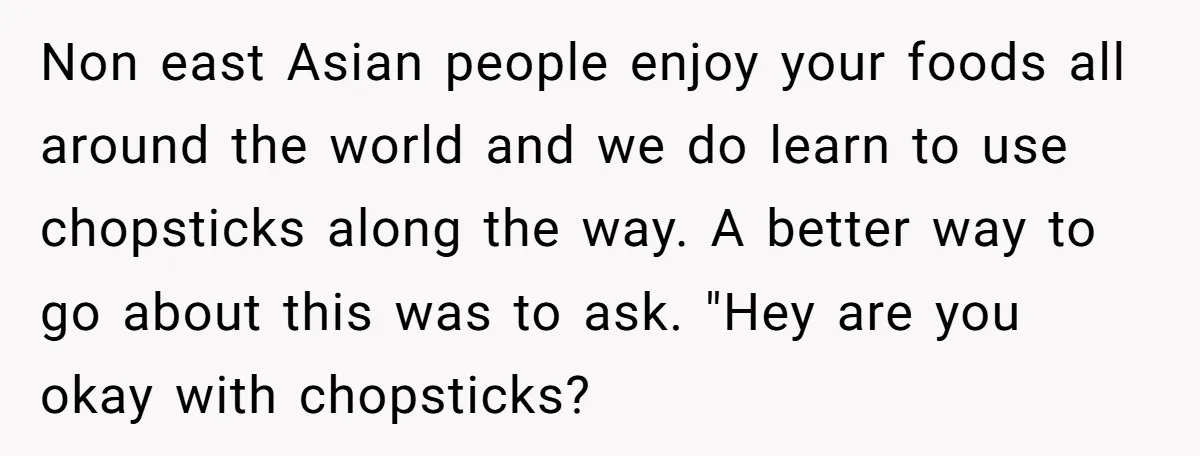 Non east Asian people enjoy your foods all around the world and we do learn to use chopsticks along the way. A better way to go about this was to...