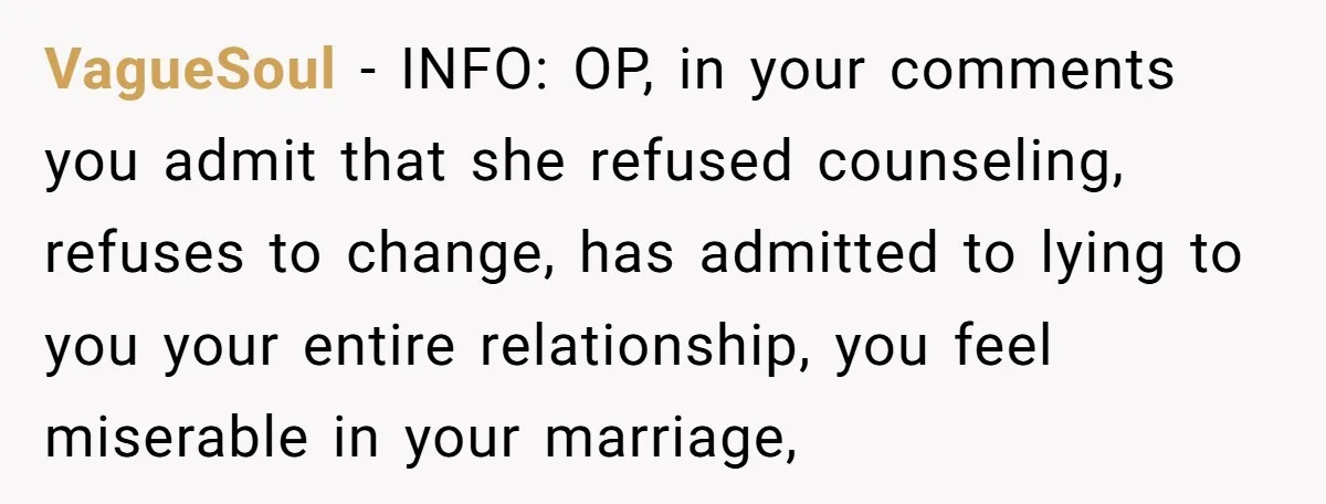 VagueSoul − INFO: OP, in your comments you admit that she refused counseling, refuses to change, has admitted to lying to you your entire relationship, you feel miserable in your...