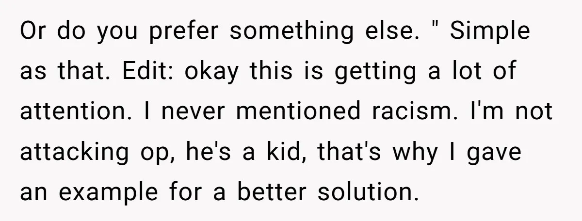 Or do you prefer something else. " Simple as that. Edit: okay this is getting a lot of attention. I never mentioned racism. I'm not attacking op, he's a kid,...