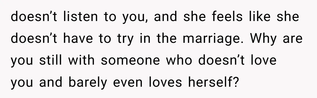 doesn’t listen to you, and she feels like she doesn’t have to try in the marriage. Why are you still with someone who doesn’t love you and barely even loves...