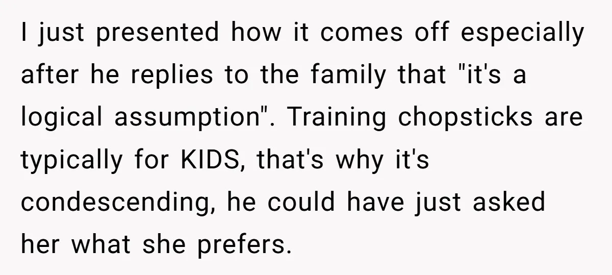 I just presented how it comes off especially after he replies to the family that "it's a logical assumption". Training chopsticks are typically for KIDS, that's why it's condescending, he...