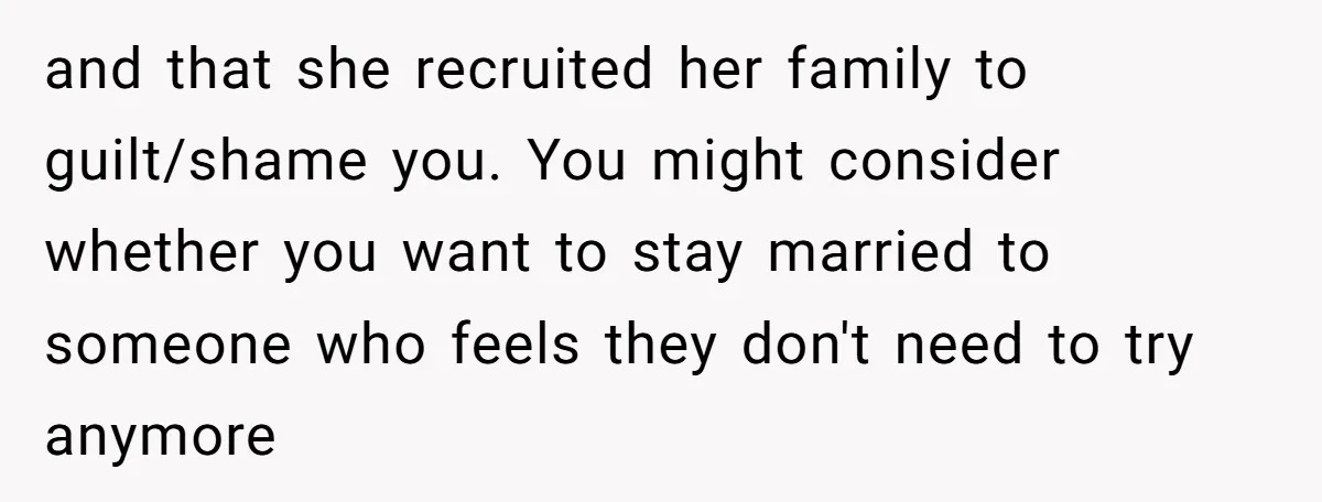 and that she recruited her family to guilt/shame you. You might consider whether you want to stay married to someone who feels they don't need to try anymore
