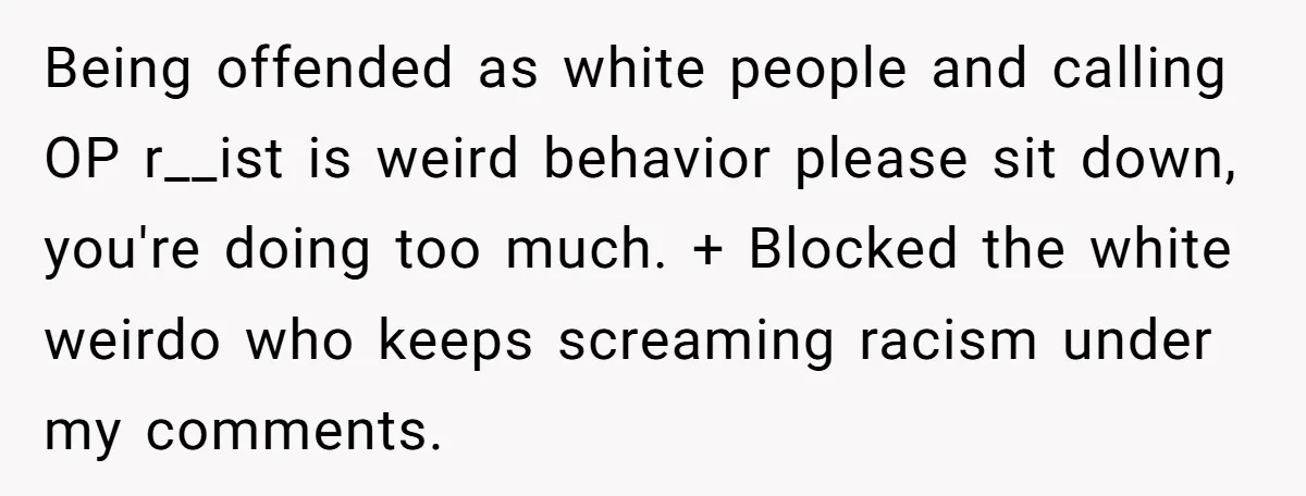 Being offended as white people and calling OP r__ist is weird behavior please sit down, you're doing too much. + Blocked the white weirdo who keeps screaming racism under my...