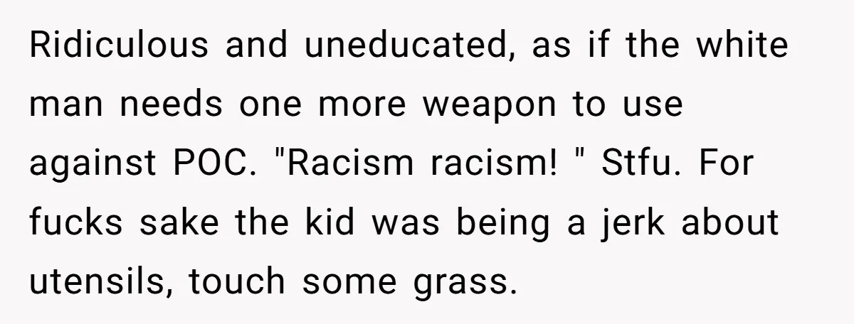 Ridiculous and uneducated, as if the white man needs one more weapon to use against POC. "Racism racism! " Stfu. For fucks sake the kid was being a jerk about...