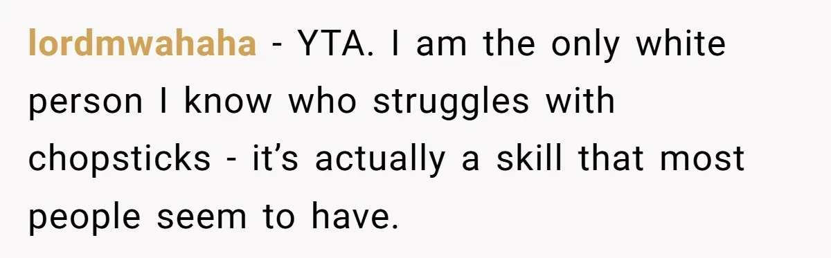 lordmwahaha − YTA. I am the only white person I know who struggles with chopsticks - it’s actually a skill that most people seem to have.