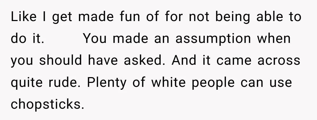 Like I get made fun of for not being able to do it. You made an assumption when you should have asked. And it came across quite rude. Plenty of...