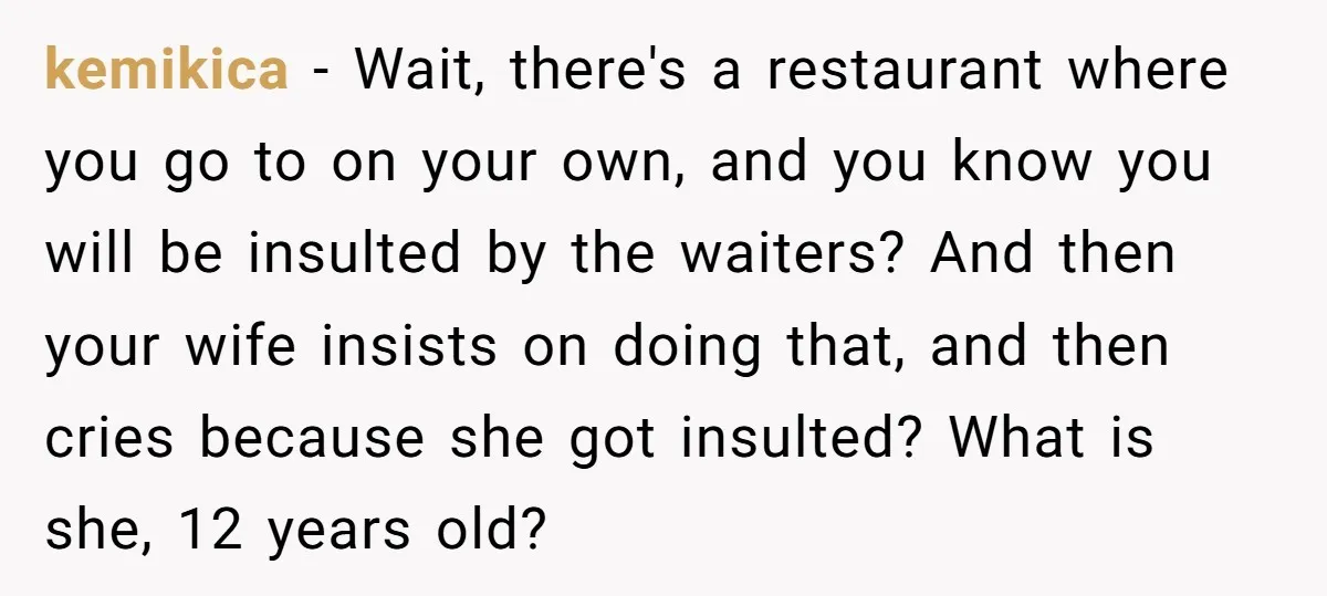 kemikica − Wait, there's a restaurant where you go to on your own, and you know you will be insulted by the waiters? And then your wife insists on doing...