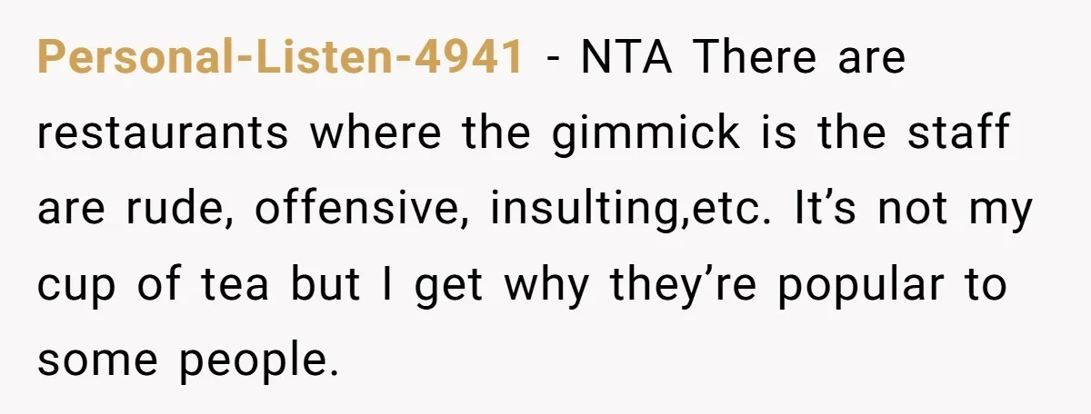 Personal-Listen-4941 − NTA There are restaurants where the gimmick is the staff are rude, offensive, insulting,etc. It’s not my cup of tea but I get why they’re popular to some...