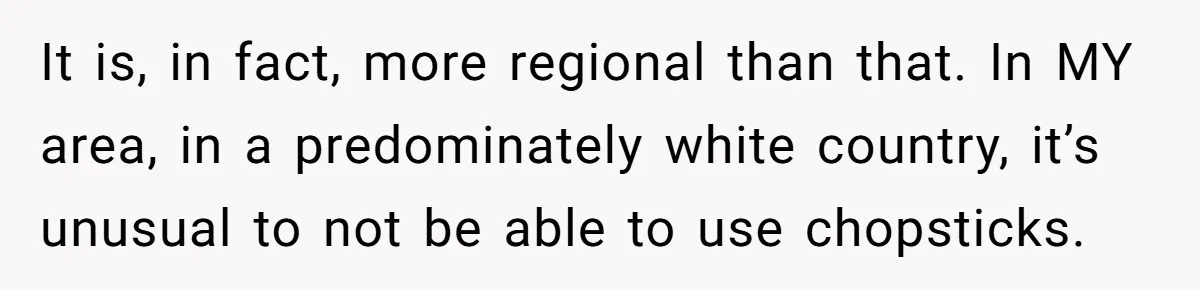 It is, in fact, more regional than that. In MY area, in a predominately white country, it’s unusual to not be able to use chopsticks.