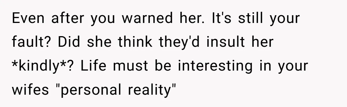 Even after you warned her. It's still your fault? Did she think they'd insult her *kindly*? Life must be interesting in your wifes "personal reality"