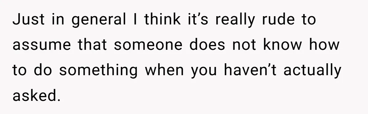 Just in general I think it’s really rude to assume that someone does not know how to do something when you haven’t actually asked.