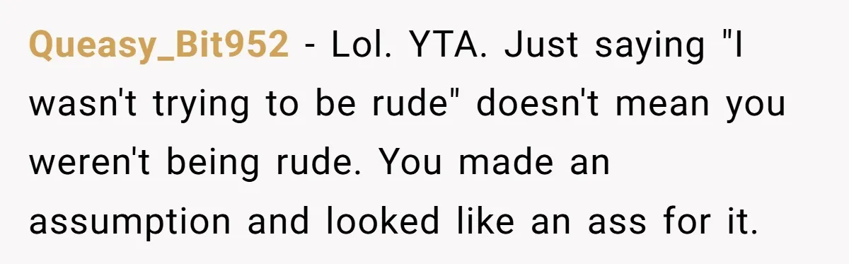 Queasy_Bit952 − Lol. YTA. Just saying "I wasn't trying to be rude" doesn't mean you weren't being rude. You made an assumption and looked like an ass for it.