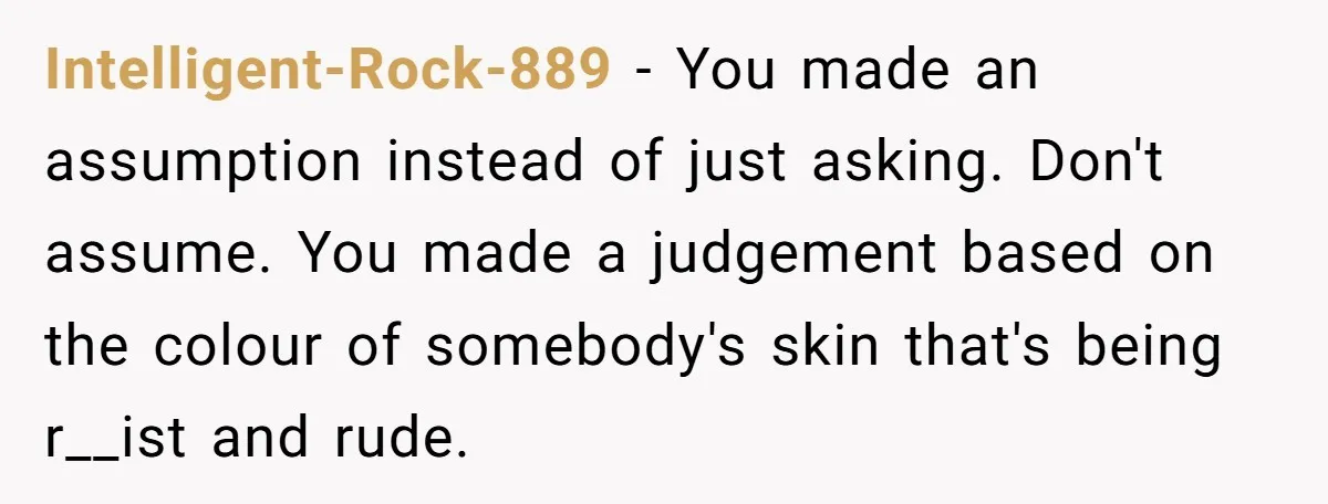 Intelligent-Rock-889 − You made an assumption instead of just asking. Don't assume. You made a judgement based on the colour of somebody's skin that's being r__ist and rude.