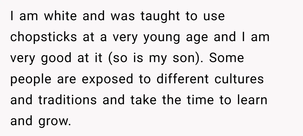 I am white and was taught to use chopsticks at a very young age and I am very good at it (so is my son). Some people are exposed to...