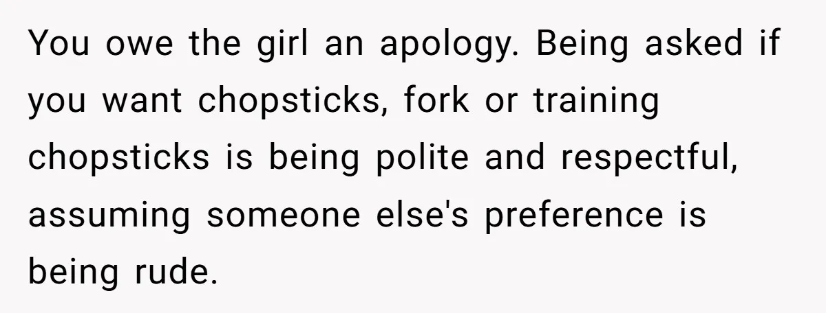 You owe the girl an apology. Being asked if you want chopsticks, fork or training chopsticks is being polite and respectful, assuming someone else's preference is being rude.