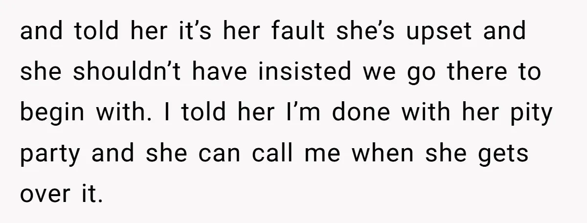 and told her it’s her fault she’s upset and she shouldn’t have insisted we go there to begin with. I told her I’m done with her pity party and she...