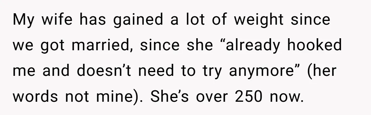 My wife has gained a lot of weight since we got married, since she “already hooked me and doesn’t need to try anymore” (her words not mine). She’s over 250...