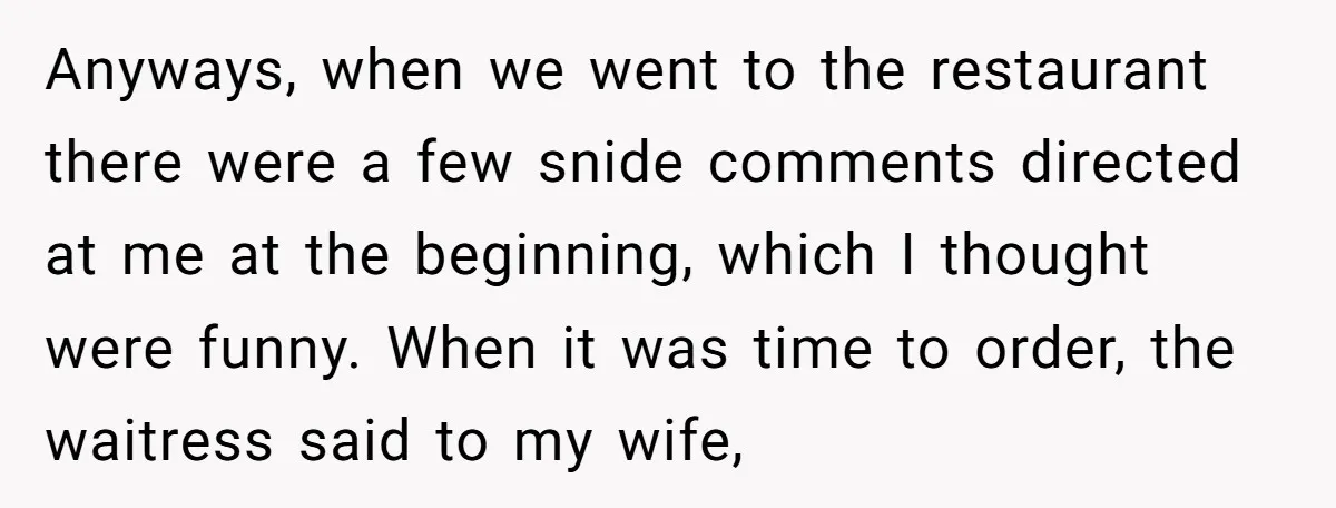 Anyways, when we went to the restaurant there were a few snide comments directed at me at the beginning, which I thought were funny. When it was time to order,...