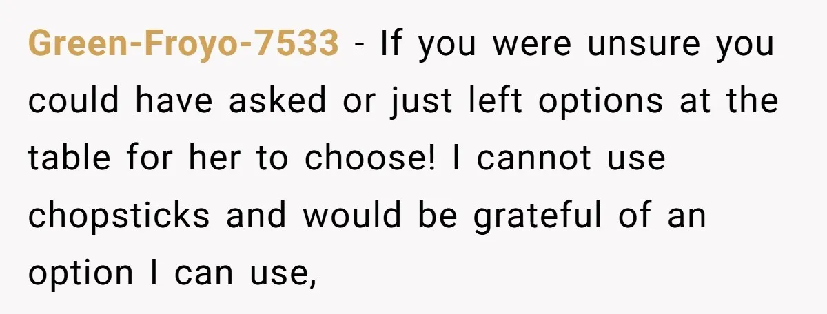 Green-Froyo-7533 − If you were unsure you could have asked or just left options at the table for her to choose! I cannot use chopsticks and would be grateful of...
