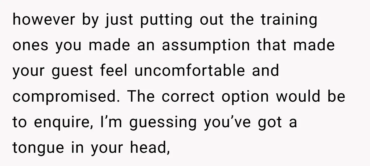 however by just putting out the training ones you made an assumption that made your guest feel uncomfortable and compromised. The correct option would be to enquire, I’m guessing you’ve...