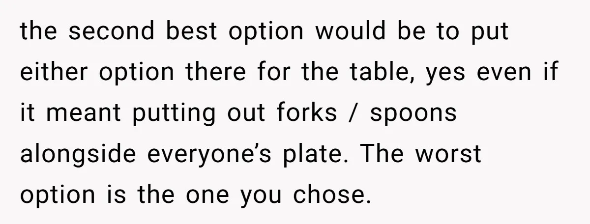the second best option would be to put either option there for the table, yes even if it meant putting out forks / spoons alongside everyone’s plate. The worst option...