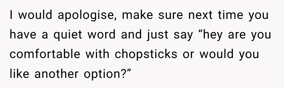 I would apologise, make sure next time you have a quiet word and just say “hey are you comfortable with chopsticks or would you like another option?”