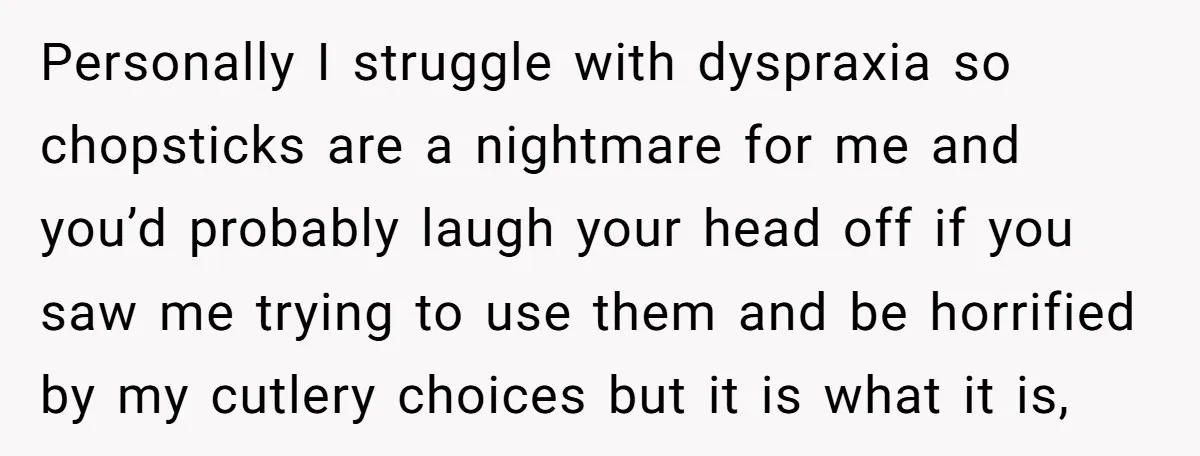 Personally I struggle with dyspraxia so chopsticks are a nightmare for me and you’d probably laugh your head off if you saw me trying to use them and be horrified...