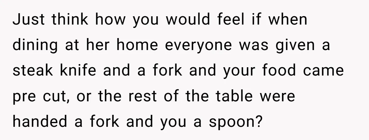 Just think how you would feel if when dining at her home everyone was given a steak knife and a fork and your food came pre cut, or the rest...