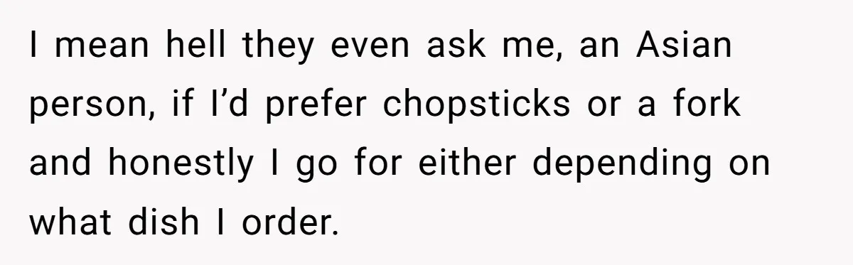 I mean hell they even ask me, an Asian person, if I’d prefer chopsticks or a fork and honestly I go for either depending on what dish I order.