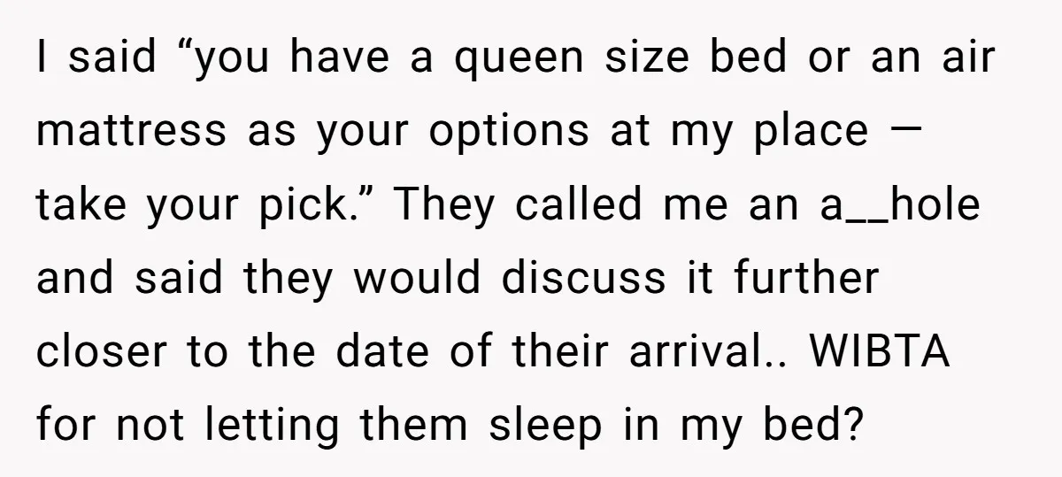 I said “you have a queen size bed or an air mattress as your options at my place — take your pick.” They called me an a__hole and said they...